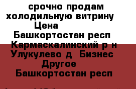 срочно продам холодильную витрину  › Цена ­ 17 000 - Башкортостан респ., Кармаскалинский р-н, Улукулево д. Бизнес » Другое   . Башкортостан респ.